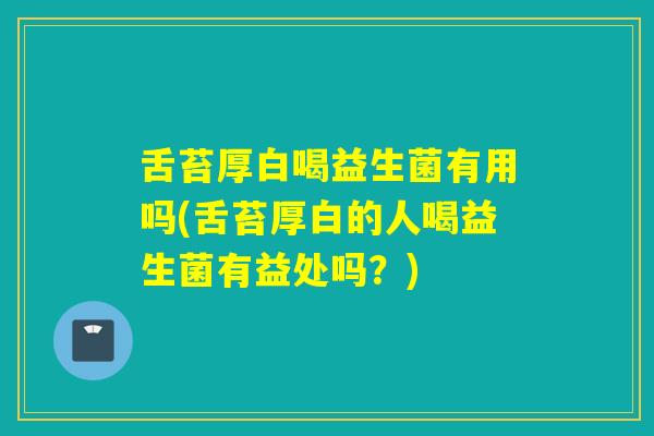 舌苔厚白喝益生菌有用吗(舌苔厚白的人喝益生菌有益处吗？)