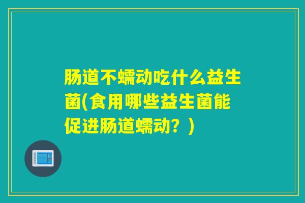肠道不蠕动吃什么益生菌(食用哪些益生菌能促进肠道蠕动？)