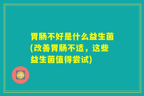 不好是什么益生菌(改善不适,这些益生菌值得尝试) 不好是什么益生菌(改善不适,这些益生菌值得尝试)