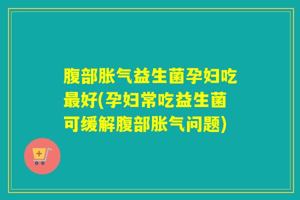腹部胀气益生菌孕妇吃最好(孕妇常吃益生菌可缓解腹部胀气问题)