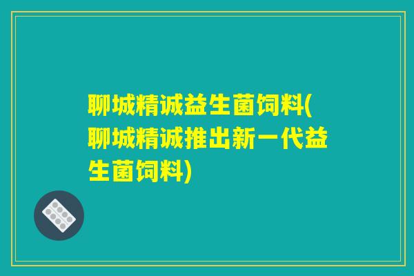 聊城精诚益生菌饲料(聊城精诚推出新一代益生菌饲料)
