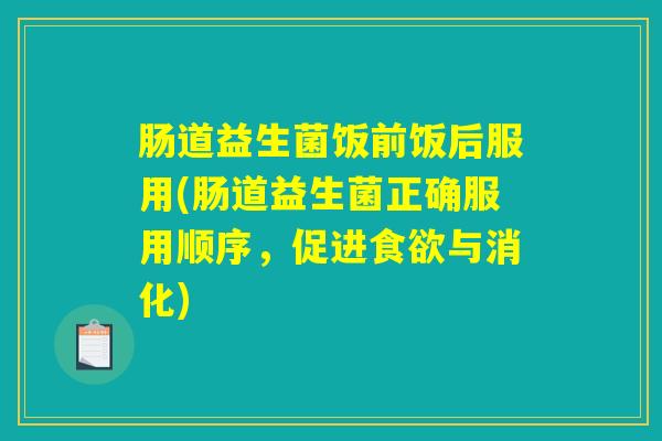 肠道益生菌饭前饭后服用(肠道益生菌正确服用顺序，促进食欲与消化)