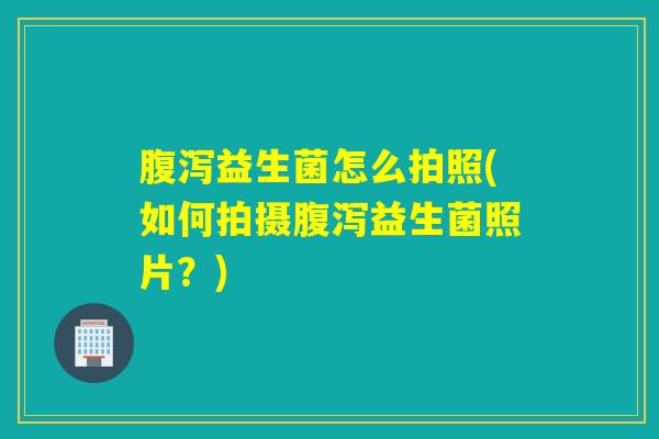 腹泻益生菌怎么拍照(如何拍摄腹泻益生菌照片？)