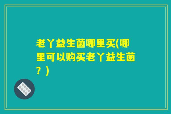 老丫益生菌哪里买(哪里可以购买老丫益生菌？)
