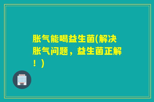 胀气能喝益生菌(解决胀气问题，益生菌正解！)