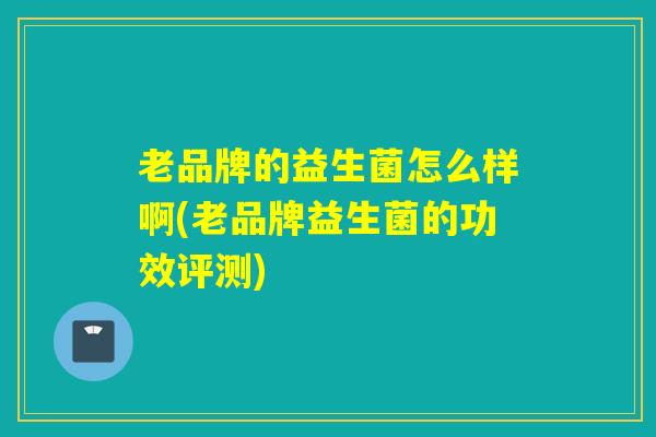 老品牌的益生菌怎么样啊(老品牌益生菌的功效评测)