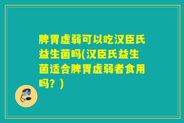 脾胃虚弱可以吃汉臣氏益生菌吗(汉臣氏益生菌适合脾胃虚弱者食用吗？)