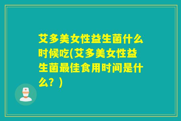 艾多美女性益生菌什么时候吃(艾多美女性益生菌最佳食用时间是什么？)