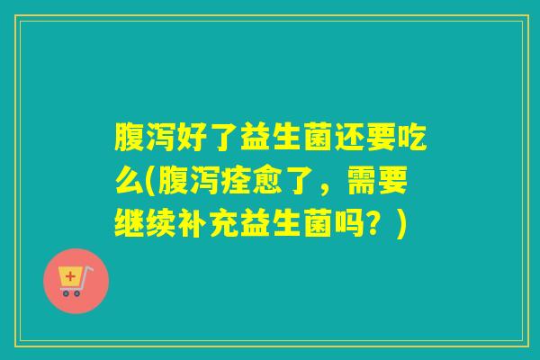 腹泻好了益生菌还要吃么(腹泻痊愈了，需要继续补充益生菌吗？)