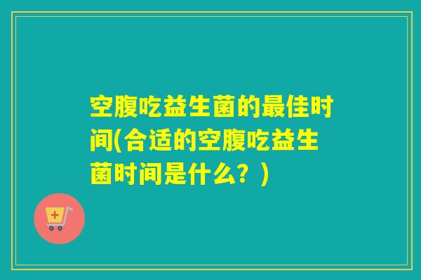 空腹吃益生菌的最佳时间(合适的空腹吃益生菌时间是什么？)