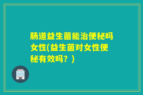 肠道益生菌能治便秘吗女性(益生菌对女性便秘有效吗？)