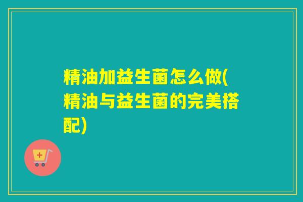 精油加益生菌怎么做(精油与益生菌的完美搭配)