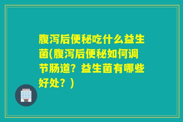 腹泻后便秘吃什么益生菌(腹泻后便秘如何调节肠道？益生菌有哪些好处？)