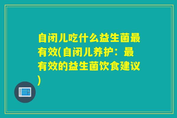 自闭儿吃什么益生菌最有效(自闭儿养护：最有效的益生菌饮食建议)