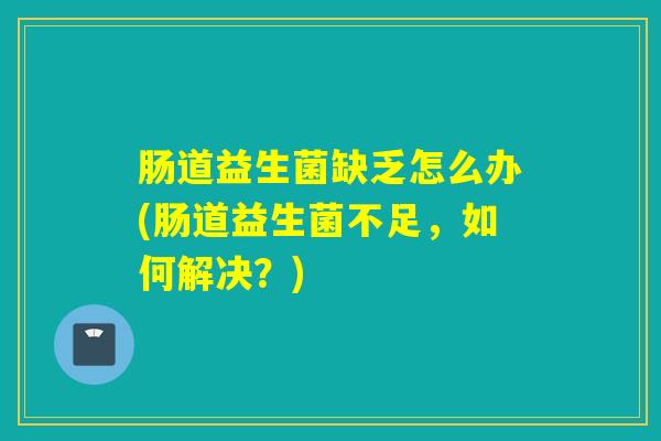 肠道益生菌缺乏怎么办(肠道益生菌不足，如何解决？)