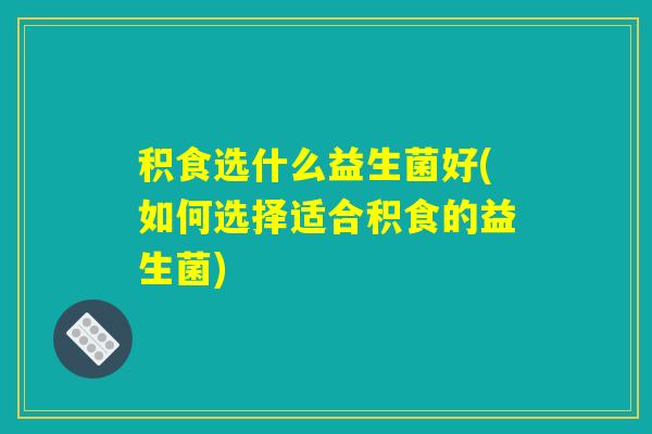 积食选什么益生菌好(如何选择适合积食的益生菌)
