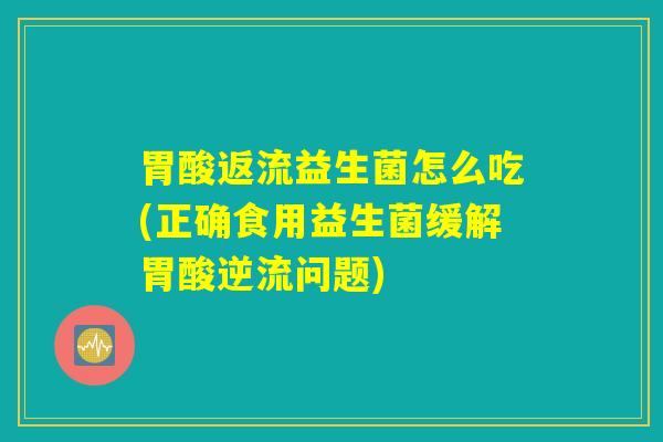 胃酸返流益生菌怎么吃(正确食用益生菌缓解胃酸逆流问题) 胃酸返流益生菌怎么吃(正确食用益生菌缓解胃酸逆流问题)
