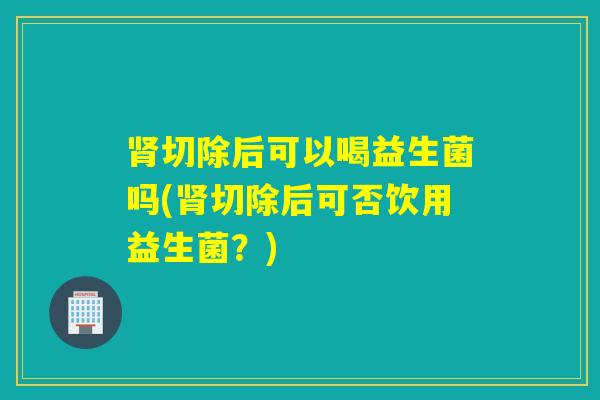 肾切除后可以喝益生菌吗(肾切除后可否饮用益生菌？)