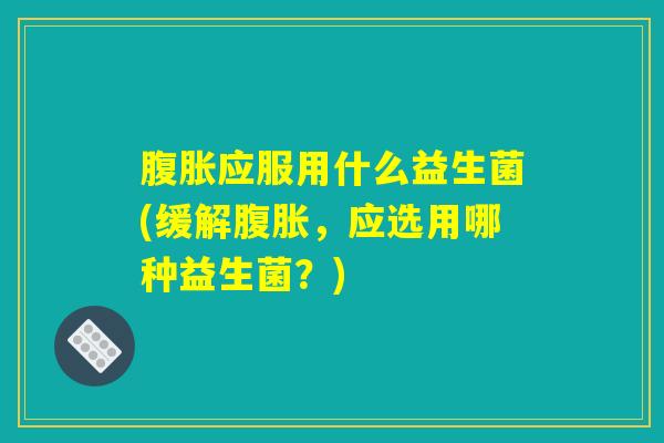 腹胀应服用什么益生菌(缓解腹胀，应选用哪种益生菌？)