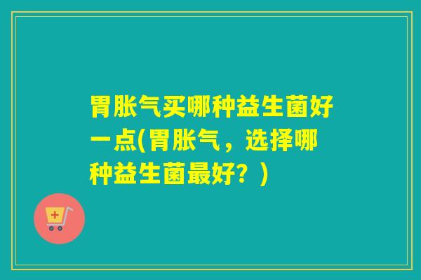 胃胀气买哪种益生菌好一点(胃胀气，选择哪种益生菌最好？)