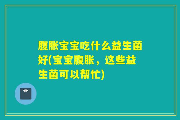 腹胀宝宝吃什么益生菌好(宝宝腹胀，这些益生菌可以帮忙)