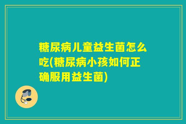 糖尿病儿童益生菌怎么吃(糖尿病小孩如何正确服用益生菌)