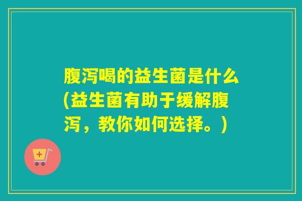 腹泻喝的益生菌是什么(益生菌有助于缓解腹泻，教你如何选择。)