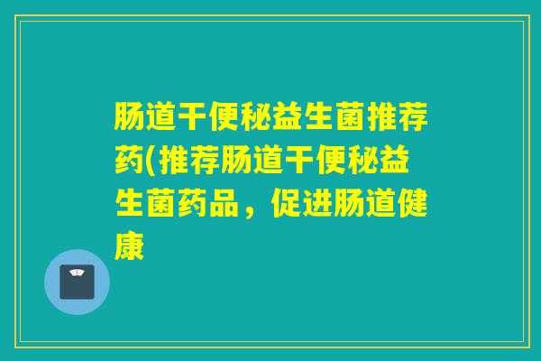 肠道干便秘益生菌推荐药(推荐肠道干便秘益生菌药品，促进肠道健康