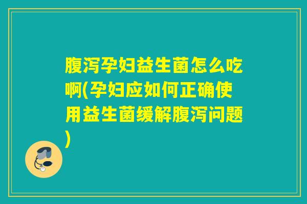 腹泻孕妇益生菌怎么吃啊(孕妇应如何正确使用益生菌缓解腹泻问题)