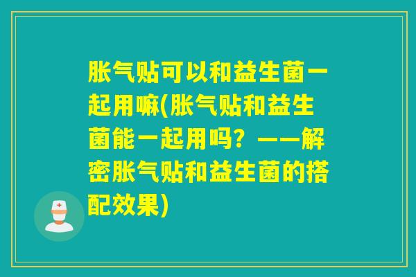 胀气贴可以和益生菌一起用嘛(胀气贴和益生菌能一起用吗？——解密胀气贴和益生菌的搭配效果)