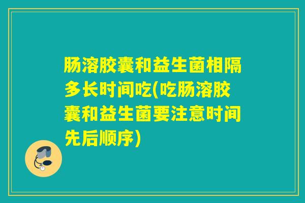 肠溶胶囊和益生菌相隔多长时间吃(吃肠溶胶囊和益生菌要注意时间先后顺序)