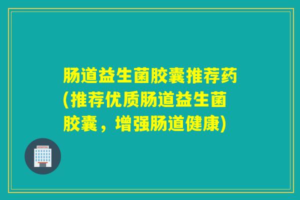 肠道益生菌胶囊推荐药(推荐优质肠道益生菌胶囊，增强肠道健康)