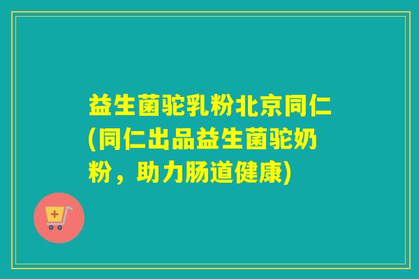 益生菌驼乳粉北京同仁(同仁出品益生菌驼奶粉，助力肠道健康)