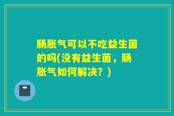 肠胀气可以不吃益生菌的吗(没有益生菌，肠胀气如何解决？)