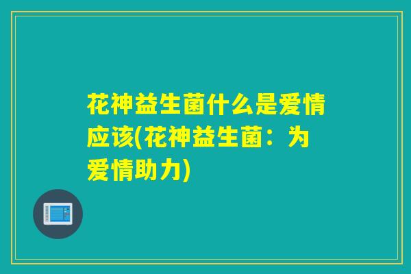 花神益生菌什么是爱情应该(花神益生菌：为爱情助力)