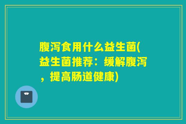 腹泻食用什么益生菌(益生菌推荐：缓解腹泻，提高肠道健康)
