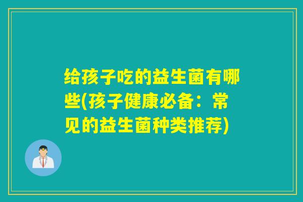 给孩子吃的益生菌有哪些(孩子健康必备:常见的益生菌种类推荐) 给孩子吃的益生菌有哪些(孩子健康必备:常见的益生菌种类推荐)