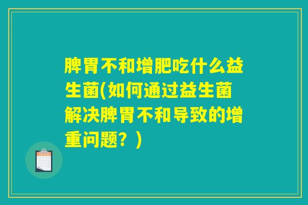 脾胃不和增肥吃什么益生菌(如何通过益生菌解决脾胃不和导致的增重问题？)