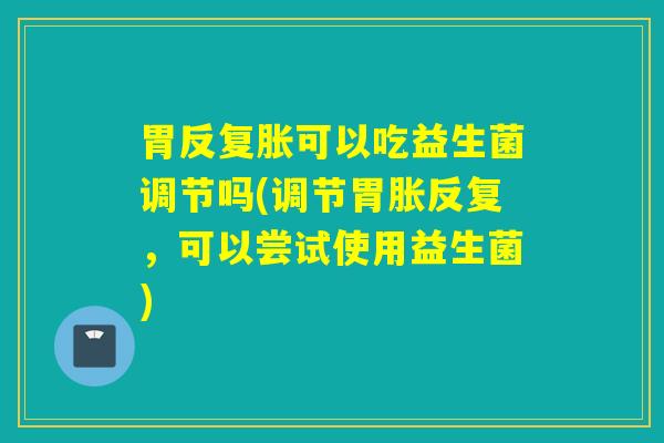 胃反复胀可以吃益生菌调节吗(调节胃胀反复，可以尝试使用益生菌)