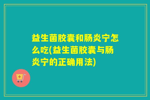 益生菌胶囊和肠炎宁怎么吃(益生菌胶囊与肠炎宁的正确用法)