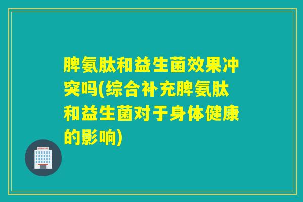 脾氨肽和益生菌效果冲突吗(综合补充脾氨肽和益生菌对于身体健康的影响)