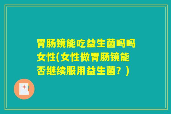 胃肠镜能吃益生菌吗吗女性(女性做胃肠镜能否继续服用益生菌？)