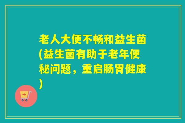 老人大便不畅和益生菌(益生菌有助于老年便秘问题，重启肠胃健康)