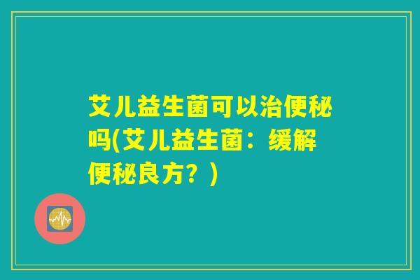 艾儿益生菌可以治便秘吗(艾儿益生菌：缓解便秘良方？)