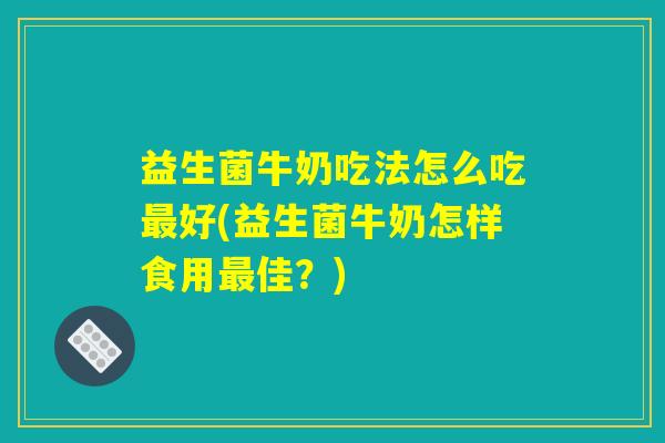 益生菌牛奶吃法怎么吃最好(益生菌牛奶怎样食用最佳？)