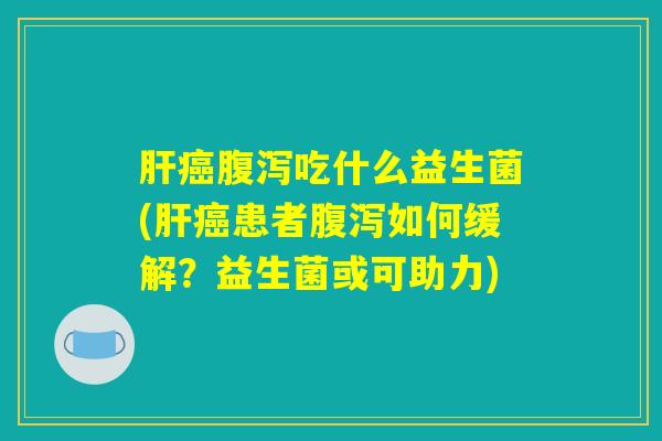 肝癌腹泻吃什么益生菌(肝癌患者腹泻如何缓解？益生菌或可助力)