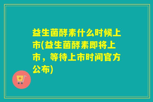 益生菌酵素什么时候上市(益生菌酵素即将上市，等待上市时间官方公布)