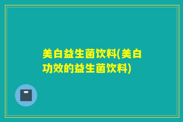 美白益生菌饮料(美白功效的益生菌饮料)