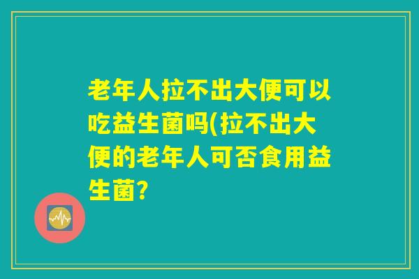老年人拉不出大便可以吃益生菌吗(拉不出大便的老年人可否食用益生菌？