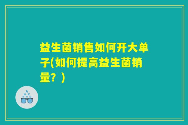 益生菌销售如何开大单子(如何提高益生菌销量？)